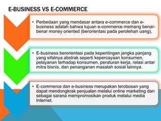 E-BUSINESS VS E-COMMERCE
• Perbedaan yang mendasar antara e-commerce dan e-
business adalah bahwa tujuan e-commerce memang benar-
benar money oriented (berorientasi pada perolehan uang),
• E-business berorientasi pada kepentingan jangka panjang
yang sifatnya abstrak seperti kepercayaan konsumen,
pelayanan terhadap konsumen, peraturan kerja, relasi antar
mitra bisnis, dan penanganan masalah sosial lainnya.
• E-commerce dan e-business merupakan terobosan yang
dapat mendongkrak penjualan melalui online marketing dan
sebagai sarana mempromosikan produk melalui media
Internet.
 