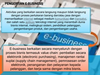 PENGERTIAN E-BUSINESS
Aktivitas yang berkaitan secara langsung maupun tidak langsung
dengan proses pertukaran barang dan/atau jasa dengan
memanfaatkan internet sebagai medium komunikasi dan transaksi,
dan salah satu aplikasi teknologi internet yang merambah dunia
bisnis internal, melingkupi sistem, pendidikan pelanggan,
pengembangan produk, dan pengembangan usaha.
E-business berkaitan secara menyeluruh dengan
proses bisnis termasuk value chain: pembelian secara
elektronik (electronic purchasing), manajemen rantai
suplai (supply chain management), pemrosesan order
elektronik, penanganan dan pelayanan kepada
pelanggan, dan kerja sama dengan mitra bisnis.
 
