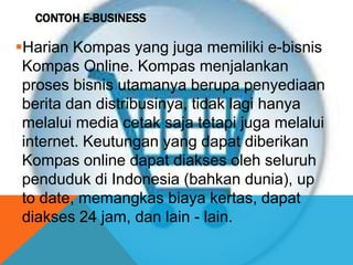 CONTOH E-BUSINESS
Harian Kompas yang juga memiliki e-bisnis
Kompas Online. Kompas menjalankan
proses bisnis utamanya berupa penyediaan
berita dan distribusinya, tidak lagi hanya
melalui media cetak saja tetapi juga melalui
internet. Keutungan yang dapat diberikan
Kompas online dapat diakses oleh seluruh
penduduk di Indonesia (bahkan dunia), up
to date, memangkas biaya kertas, dapat
diakses 24 jam, dan lain - lain.
 
