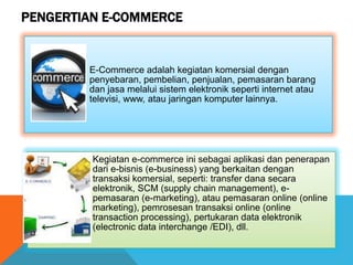 PENGERTIAN E-COMMERCE
E-Commerce adalah kegiatan komersial dengan
penyebaran, pembelian, penjualan, pemasaran barang
dan jasa melalui sistem elektronik seperti internet atau
televisi, www, atau jaringan komputer lainnya.
Kegiatan e-commerce ini sebagai aplikasi dan penerapan
dari e-bisnis (e-business) yang berkaitan dengan
transaksi komersial, seperti: transfer dana secara
elektronik, SCM (supply chain management), e-
pemasaran (e-marketing), atau pemasaran online (online
marketing), pemrosesan transaksi online (online
transaction processing), pertukaran data elektronik
(electronic data interchange /EDI), dll.
 