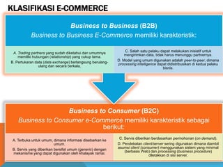 KLASIFIKASI E-COMMERCE
Business to Consumer (B2C)
Business to Consumer e-Commerce memiliki karakteristik sebagai
berikut:
A. Terbuka untuk umum, dimana informasi disebarkan ke
umum.
B. Servis yang diberikan bersifat umum (generic) dengan
mekanisme yang dapat digunakan oleh khalayak ramai.
C. Servis diberikan berdasarkan permohonan (on demand).
D. Pendekatan client/server sering digunakan dimana diambil
asumsi client (consumer) menggunakan sistem yang minimal
(berbasis Web) dan processing (business procedure)
diletakkan di sisi server.
Business to Business (B2B)
Business to Business E-Commerce memiliki karakteristik:
A. Trading partners yang sudah diketahui dan umumnya
memiliki hubungan (relationship) yang cukup lama.
B. Pertukaran data (data exchange) berlangsung berulang-
ulang dan secara berkala,
C. Salah satu pelaku dapat melakukan inisiatif untuk
mengirimkan data, tidak harus menunggu partnernya.
D. Model yang umum digunakan adalah peer-to-peer, dimana
processing intelligence dapat didistribusikan di kedua pelaku
bisnis.
 