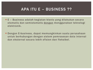 APA ITU E – BUSINESS ??
 E – Business adalah kegiatan bisnis yang dilakukan secara
otomatis dan semiotomatis dengan menggunakan teknologi
elektronik .
 Dengan E-business, dapat memungkinkan suatu perusahaan
untuk berhubungan dengan sistem pemrosesan data internal
dan eksternal secara lebih efisien dan fleksibel.

 