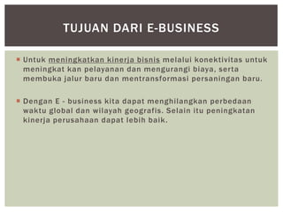 TUJUAN DARI E-BUSINESS
 Untuk meningkatkan kinerja bisnis melalui konektivitas untuk
meningkat kan pelayanan dan mengurangi biaya, serta
membuka jalur baru dan mentransformasi persaningan baru.
 Dengan E - business kita dapat menghilangkan perbedaan
waktu global dan wilayah geografis. Selain itu peningkatan
kinerja perusahaan dapat lebih baik .

 