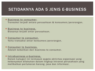 SETIDAKNYA ADA 5 JENIS E-BUSINESS
 Business to consumer.

Transaksi terjadi antara perusahaan & konsumen/perorangan.

 Business to business.

Biasanya terjadi antar perusahaan.

 Consumer to consumer.

Yaitu transaksi antar konsumen/perorangan.

 Consumer to business.

Adalah kebalikan dari business to consumer.

 Intrabusiness e-business.

Dalam kategori ini termasuk segala aktivitas organisasi yang
kebanyakan dilakukan dalam lingkup intranet perusahaan yang
melibatkan per tukaran barang, jasa dan informasi.

 