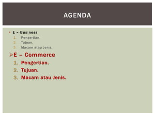 AGENDA
 E – Business
1.
2.
3.

Pengertian.
Tujuan.
Macam atau Jenis.

E – Commerce
1. Pengertian.
2. Tujuan.
3. Macam atau Jenis.

 