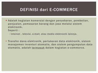 DEFINISI dari E-COMMERCE
 Adalah kegiatan komersial dengan penyebaran, pembelian,
penjualan, pemasaran barang dan jasa melalui sistem
elektronik .
Seperti :
internet , televisi, e-mail, atau media elektronik lainnya.

 Transfer dana elektronik , pertukaran data elektronik , sistem
manajemen inventori otomatis, dan sistem pengumpulan data
otomatis, adalah termasuk dalam kegiatan e-commerce.

 