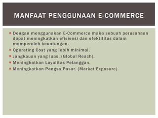 MANFAAT PENGGUNAAN E-COMMERCE
 Dengan menggunakan E-Commerce maka sebuah perusahaan
dapat meningkatkan efisiensi dan efektifitas dalam
memperoleh keuntungan.
 Operating Cost yang lebih minimal.
 Jangkauan yang luas. (Global Reach).
 Meningkatkan Loyalitas Pelanggan.
 Meningkatkan Pangsa Pasar. (Market Exposure).

 