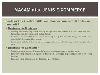 MACAM atau JENIS E-COMMERCE
Berdasarkan karakteristik , kegiatan e-commerce di bedakan
menjadi 2 :
 Business to Business
• Trading partners yang sudah saling mengetahui dan antara mereka sudah terjalin
hubungan yang berlangsung cukup lama.
• Pertukaran data dilakukan secara berulang-ulang dan berkala dengan format data
yang telah disepakati bersama.
• Salah satu pelaku tidak harus menunggu rekan mereka lainnya untuk mengirimkan
data.

 Business to Consumer
• Terbuka untuk umum, di mana informasi disebarkan secra umum pula.
• Layanan yang digunakan juga bersifat umum, sehingga dapat digunakan oleh orang
banyak.
• Layanan yang digunakan berdasarkan permintaan.

 