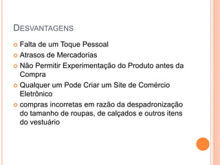 DESVANTAGENS
 Falta de um Toque Pessoal
 Atrasos de Mercadorias
 Não Permitir Experimentação do Produto antes da
Compra
 Qualquer um Pode Criar um Site de Comércio
Eletrônico
 compras incorretas em razão da despadronização
do tamanho de roupas, de calçados e outros itens
do vestuário
 
