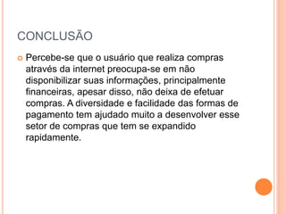 CONCLUSÃO
 Percebe-se que o usuário que realiza compras
através da internet preocupa-se em não
disponibilizar suas informações, principalmente
financeiras, apesar disso, não deixa de efetuar
compras. A diversidade e facilidade das formas de
pagamento tem ajudado muito a desenvolver esse
setor de compras que tem se expandido
rapidamente.
 