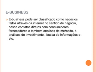 E-BUSINESS
 E-business pode ser classificado como negócios
feitos através da internet no sentido de negócio,
desde contatos diretos com consumidores,
fornecedores e também análises de mercado, e
análises de investimento, busca de informações e
etc.
 