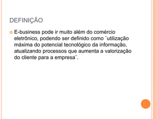 DEFINIÇÃO
 E-business pode ir muito além do comércio
eletrônico, podendo ser definido como ¨utilização
máxima do potencial tecnológico da informação,
atualizando processos que aumenta a valorização
do cliente para a empresa¨.
 