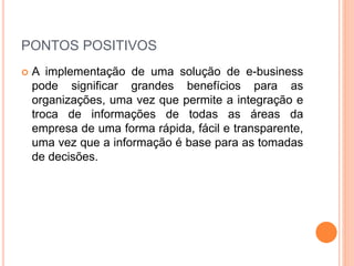 PONTOS POSITIVOS
 A implementação de uma solução de e-business
pode significar grandes benefícios para as
organizações, uma vez que permite a integração e
troca de informações de todas as áreas da
empresa de uma forma rápida, fácil e transparente,
uma vez que a informação é base para as tomadas
de decisões.
 