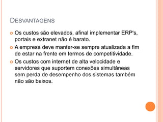 DESVANTAGENS
 Os custos são elevados, afinal implementar ERP's,
portais e extranet não é barato.
 A empresa deve manter-se sempre atualizada a fim
de estar na frente em termos de competitividade.
 Os custos com internet de alta velocidade e
servidores que suportem conexões simultâneas
sem perda de desempenho dos sistemas também
não são baixos.
 