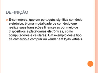 DEFINIÇÃO
 E-commerce, que em português significa comércio
eletrônico, é uma modalidade de comércio que
realiza suas transações financeiras por meio de
dispositivos e plataformas eletrônicas, como
computadores e celulares. Um exemplo deste tipo
de comércio é comprar ou vender em lojas virtuais.
 