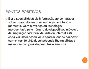 PONTOS POSITIVOS
 É a disponibilidade de informação ao comprador
sobre o produto em qualquer lugar e a todo o
momento. Com o avanço da tecnologia
representada pelo número de dispositivos móveis e
da ampliação territorial de rede de internet está
cada vez mais acessível o consumidor se conectar
com o mundo virtual, concedendo-lhe mobilidade
maior nas compras de produtos e serviços.
 