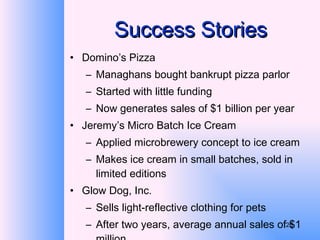 Success Stories Domino’s Pizza Managhans bought bankrupt pizza parlor Started with little funding Now generates sales of $1 billion per year Jeremy’s Micro Batch Ice Cream Applied microbrewery concept to ice cream Makes ice cream in small batches, sold in limited editions Glow Dog, Inc. Sells light-reflective clothing for pets After two years, average annual sales of $1 million 