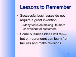 Lessons to Remember Successful businesses do not require a great invention.  Many focus on making life more convenient for customers. Some business ideas will fail—but entrepreneurs can learn from failures and make revisions. 