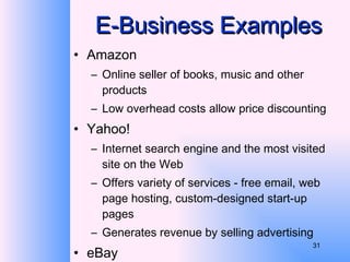 E-Business Examples Amazon Online seller of books, music and other products Low overhead costs allow price discounting Yahoo! Internet search engine and the most visited site on the Web Offers variety of services - free email, web page hosting, custom-designed start-up pages Generates revenue by selling advertising eBay Online auction service 