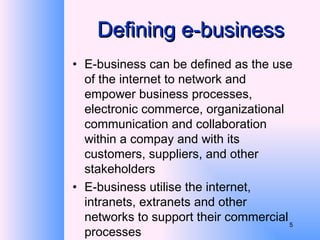 Defining e-business E-business can be defined as the use of the internet to network and empower business processes, electronic commerce, organizational communication and collaboration within a compay and with its customers, suppliers, and other stakeholders E-business utilise the internet, intranets, extranets and other networks to support their commercial processes 