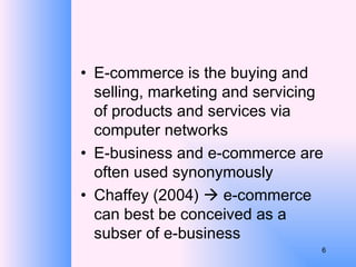 E-commerce is the buying and selling, marketing and servicing of products and services via computer networks E-business and e-commerce are often used synonymously Chaffey (2004)    e-commerce can best be conceived as a subser of e-business 