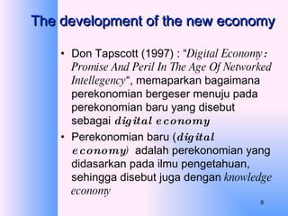The development of the new economy Don Tapscott (1997) : “ Digital Economy :  Promise And Peril In The Age Of Networked Intellegency “, memaparkan bagaimana perekonomian bergeser menuju pada perekonomian baru yang disebut sebagai  digital economy  Perekonomian baru ( digital economy )  adalah perekonomian yang didasarkan pada ilmu pengetahuan, sehingga disebut juga dengan  knowledge economy 