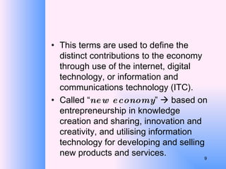 This terms are used to define the distinct contributions to the economy through use of the internet, digital technology, or information and communications technology (ITC). Called “ new economy ”    based on entrepreneurship in knowledge creation and sharing, innovation and creativity, and utilising information technology for developing and selling new products and services. 