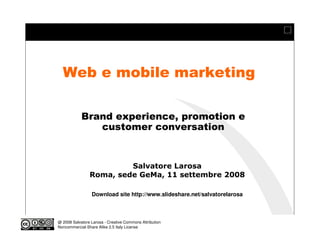 Web e mobile marketing

            Brand experience, promotion e
               customer conversation
                                            Modulo 12
                           Social Media - models by examples - casi online


                         Salvatore Larosa
                Roma, sede GeMa, 11 settembre 2008

                 Download site http://www.slideshare.net/salvatorelarosa



@ 2008 Salvatore Larosa - Creative Commons Attribution
Noncommercial-Share Alike 2.5 Italy License
 