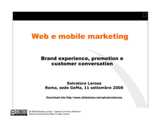 Web e mobile marketing

            Brand experience, promotion e
               customer conversation
                                             Modulo 13
                            Social Media - Models by example - casi mobile


                         Salvatore Larosa
                Roma, sede GeMa, 11 settembre 2008

                 Download site http://www.slideshare.net/salvatorelarosa



@ 2008 Salvatore Larosa - Creative Commons Attribution
Noncommercial-Share Alike 2.5 Italy License
 