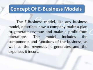 Concept Of E-Business Models 
The E-Business model, like any business 
model, describes how a company make a plan 
to generate revenue and make a profit from 
operations. The model includes the 
components and functions of the business, as 
well as the revenues it generates and the 
expenses it incurs. 
 