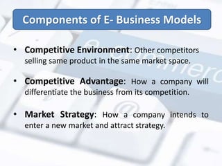 Components of E- Business Models 
• Competitive Environment: Other competitors 
selling same product in the same market space. 
• Competitive Advantage: How a company will 
differentiate the business from its competition. 
• Market Strategy: How a company intends to 
enter a new market and attract strategy. 
 