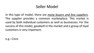 Seller Model
In this type of model, there are many buyers and few suppliers.
The supplier provides a common marketplace. This market is
used by both individual customers as well as businesses. For the
success of this model, goodwill in the market and a group of loyal
customers is very important.
e.g.: Cisco
 