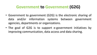 Government to Government (G2G)
• Government to government (G2G) is the electronic sharing of
data and/or information systems between government
agencies, departments or organizations.
• The goal of G2G is to support e-government initiatives by
improving communication, data access and data sharing.
 
