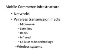 Mobile Commerce Infrastructure
• Networks
• Wireless transmission media
• Microwave
• Satellites
• Radio
• Infrared
• Cellular radio technology
–Wireless systems
 