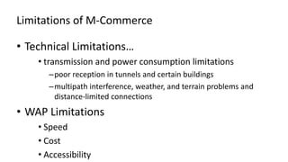 Limitations of M-Commerce
• Technical Limitations…
• transmission and power consumption limitations
–poor reception in tunnels and certain buildings
–multipath interference, weather, and terrain problems and
distance-limited connections
• WAP Limitations
• Speed
• Cost
• Accessibility
 