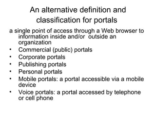An alternative definition and
classification for portals
a single point of access through a Web browser to
information inside and/or outside an
organization
• Commercial (public) portals
• Corporate portals
• Publishing portals
• Personal portals
• Mobile portals: a portal accessible via a mobile
device
• Voice portals: a portal accessed by telephone
or cell phone
 