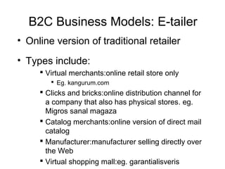 B2C Business Models: E-tailer
• Online version of traditional retailer
• Types include:
 Virtual merchants:online retail store only
 Eg. kangurum.com
 Clicks and bricks:online distribution channel for
a company that also has physical stores. eg.
Migros sanal magaza
 Catalog merchants:online version of direct mail
catalog
 Manufacturer:manufacturer selling directly over
the Web
 Virtual shopping mall:eg. garantialisveris
 