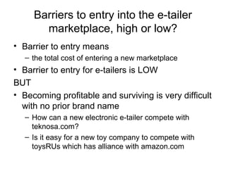 Barriers to entry into the e-tailer
marketplace, high or low?
• Barrier to entry means
– the total cost of entering a new marketplace
• Barrier to entry for e-tailers is LOW
BUT
• Becoming profitable and surviving is very difficult
with no prior brand name
– How can a new electronic e-tailer compete with
teknosa.com?
– Is it easy for a new toy company to compete with
toysRUs which has alliance with amazon.com
 