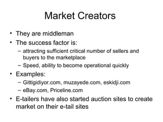 Market Creators
• They are middleman
• The success factor is:
– attracting sufficient critical number of sellers and
buyers to the marketplace
– Speed, ability to become operational quickly
• Examples:
– Gittigidiyor.com, muzayede.com, eskidji.com
– eBay.com, Priceline.com
• E-tailers have also started auction sites to create
market on their e-tail sites
 