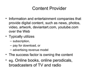 Content Provider
• Information and entertainment companies that
provide digital content, such as news, photos,
video, artwork, deviantart.com, youtube.com
over the Web
• Typically utilizes
– subscription,
– pay for download, or
– advertising revenue model
• The success factor is owning the content
• eg. Online books, online perodicals,
broadcasters of TV and radio
 