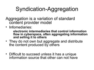 Syndication-Aggregation
Aggregation is a variation of standard
content provider model
• Infomediaries:
electronic intermediaries that control information
flow in cyberspace, often aggregating information
and selling it to others
• They do not own but aggregate and distribute
the content produced by others
• Difficult to succeed unless it has a unique
information source that other can not have
 