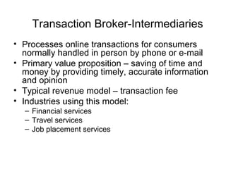 Transaction Broker-Intermediaries
• Processes online transactions for consumers
normally handled in person by phone or e-mail
• Primary value proposition – saving of time and
money by providing timely, accurate information
and opinion
• Typical revenue model – transaction fee
• Industries using this model:
– Financial services
– Travel services
– Job placement services
 