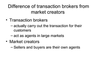 Difference of transaction brokers from
market creators
• Transaction brokers
– actually carry out the transaction for their
customers
– act as agents in large markets
• Market creators
– Sellers and buyers are their own agents
 
