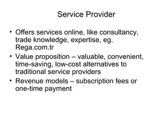 Service Provider
• Offers services online, like consultancy,
trade knowledge, expertise, eg.
Rega.com.tr
• Value proposition – valuable, convenient,
time-saving, low-cost alternatives to
traditional service providers
• Revenue models – subscription fees or
one-time payment
 