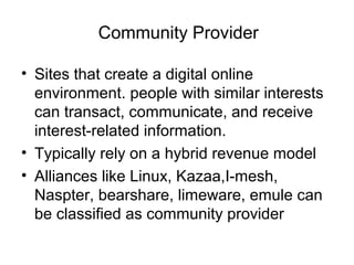 Community Provider
• Sites that create a digital online
environment. people with similar interests
can transact, communicate, and receive
interest-related information.
• Typically rely on a hybrid revenue model
• Alliances like Linux, Kazaa,I-mesh,
Naspter, bearshare, limeware, emule can
be classified as community provider
 