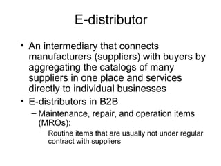 E-distributor
• An intermediary that connects
manufacturers (suppliers) with buyers by
aggregating the catalogs of many
suppliers in one place and services
directly to individual businesses
• E-distributors in B2B
– Maintenance, repair, and operation items
(MROs):
Routine items that are usually not under regular
contract with suppliers
 