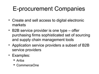 E-procurement Companies
• Create and sell access to digital electronic
markets
• B2B service provider is one type – offer
purchasing firms sophisticated set of sourcing
and supply chain management tools
• Application service providers a subset of B2B
service providers
• Examples:
 Ariba
 CommerceOne
 