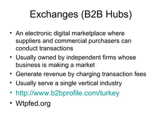 Exchanges (B2B Hubs)
• An electronic digital marketplace where
suppliers and commercial purchasers can
conduct transactions
• Usually owned by independent firms whose
business is making a market
• Generate revenue by charging transaction fees
• Usually serve a single vertical industry
• http://www.b2bprofile.com/turkey
• Wtpfed.org
 