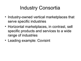 Industry Consortia
• Industry-owned vertical marketplaces that
serve specific industries
• Horizontal marketplaces, in contrast, sell
specific products and services to a wide
range of industries
• Leading example: Covisint
 