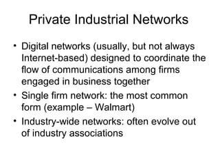 Private Industrial Networks
• Digital networks (usually, but not always
Internet-based) designed to coordinate the
flow of communications among firms
engaged in business together
• Single firm network: the most common
form (example – Walmart)
• Industry-wide networks: often evolve out
of industry associations
 